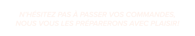 N’h sitez pas  passer vos commandes, nous vous les pr parerons avec plaisir !